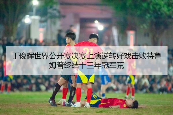 丁俊晖世界公开赛决赛上演逆转好戏击败特鲁姆普终结十三年冠军荒