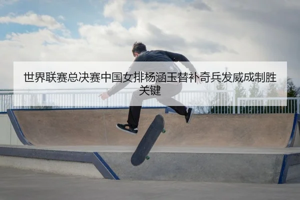 世界联赛总决赛中国女排杨涵玉替补奇兵发威成制胜关键